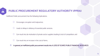 PUBLIC PROCUREMENT REGULATORY AUTHORITY (PPRA)
Inefficient Public procurement has the following implications:
⬡ Encourages corruption and malpractice;
⬡ Leads to delays in delivery of essential public services;
⬡ Can result into de-motivation of private sector suppliers leading to lack of competition; and
⬡ Can result into an increase in the cost of items.
 In general, an inefficient public procurement results into A LOSS OF SCARCE PUBLIC FINANCIAL RESOURCES.
14
 