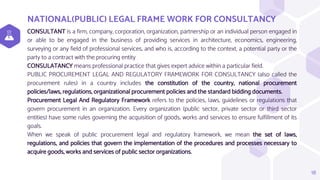 NATIONAL(PUBLIC) LEGAL FRAME WORK FOR CONSULTANCY
CONSULTANT is a firm, company, corporation, organization, partnership or an individual person engaged in
or able to be engaged in the business of providing services in architecture, economics, engineering,
surveying or any field of professional services, and who is, according to the context, a potential party or the
party to a contract with the procuring entity
CONSULATANCY means professional practice that gives expert advice within a particular field.
PUBLIC PROCUREMENT LEGAL AND REGULATORY FRAMEWORK FOR CONSULTANCY (also called the
procurement rules) in a country includes the constitution of the country, national procurement
policies/laws, regulations, organizational procurement policies and the standard bidding documents.
Procurement Legal And Regulatory Framework refers to the policies, laws, guidelines or regulations that
govern procurement in an organization. Every organization (public sector, private sector or third sector
entities) have some rules governing the acquisition of goods, works and services to ensure fulfillment of its
goals.
When we speak of public procurement legal and regulatory framework, we mean the set of laws,
regulations, and policies that govern the implementation of the procedures and processes necessary to
acquire goods, works and services of public sector organizations.
18
 