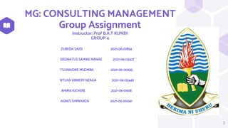 MG: CONSULTING MANAGEMENT
Group Assignment
Instructor: Prof B.A.T KUNDI
GROUP 4
ZUBEDA SAIDI 2021-06-01854
DEONATUS SAMIKE MANAE 2021-06-02427
TULINAGWE MSOMBA 2021-06-00535
NTUAH ABNERY NZAGA 2021-06-02449
AMANI KICHERE 2021-06-01618
AGNES SIMWANZA 2021-05-00041
2
 