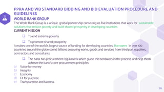 PPRA AND WB STANDARD BIDDING AND BID EVALUATION PROCEDURE AND
GUIDELINES
WORLD BANK GROUP
The World Bank Group is a unique grobal partnership consisting os five institutions that work for sustainable
solutions that reduce poverty and build shared prosperity in developing countries
CURRENT MISSION
 To end extreme poverty
 To promote shared prosperity
It makes one of the world’s largest source of funding for developing countries, Borrowers in over 170
countries around the globe spend billions procuring works, goods and services from third part suppliers,
contractors and consultants
 The bank has procurement regulations which guide the borrowers in the process and help them
achieve the bank’s core procurement principles:
a) Value for money
b) Integrity
c) Economy
d) Fit for purpose
e) Transparence and fairness
26
 