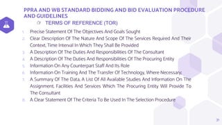 PPRA AND WB STANDARD BIDDING AND BID EVALUATION PROCEDURE
AND GUIDELINES
31
TERMS OF REFERENCE (TOR)
👉
1. Precise Statement Of The Objectives And Goals Sought
2. Clear Description Of The Nature And Scope Of The Services Required And Their
Context, Time Interval In Which They Shall Be Provided
3. A Description Of The Duties And Responsibilities Of The Consultant
4. A Description Of The Duties And Responsibilities Of The Procuring Entity
5. Information On Any Counterpart Staff And Its Role
6. Information On Training And The Transfer Of Technology, Where Necessary;
7. A Summary Of The Data, A List Of All Available Studies And Information On The
Assignment, Facilities And Services Which The Procuring Entity Will Provide To
The Consultant
8. A Clear Statement Of The Criteria To Be Used In The Selection Procedure
 