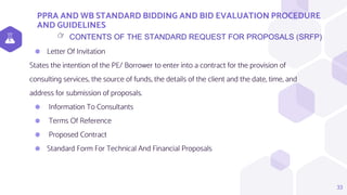 PPRA AND WB STANDARD BIDDING AND BID EVALUATION PROCEDURE
AND GUIDELINES
33
CONTENTS OF THE STANDARD REQUEST FOR PROPOSALS (SRFP)
👉
⬢ Letter Of Invitation
States the intention of the PE/ Borrower to enter into a contract for the provision of
consulting services, the source of funds, the details of the client and the date, time, and
address for submission of proposals.
⬢ Information To Consultants
⬢ Terms Of Reference
⬢ Proposed Contract
⬢ Standard Form For Technical And Financial Proposals
 