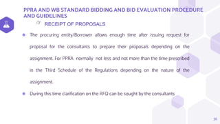 PPRA AND WB STANDARD BIDDING AND BID EVALUATION PROCEDURE
AND GUIDELINES
36
RECEIPT OF PROPOSALS
👉
⬢ The procuring entity/Borrower allows enough time after issuing request for
proposal for the consultants to prepare their proposals depending on the
assignment. For PPRA normally not less and not more than the time prescribed
in the Third Schedule of the Regulations depending on the nature of the
assignment.
⬢ During this time clarification on the RFQ can be sought by the consultants
 