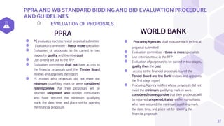 PPRA AND WB STANDARD BIDDING AND BID EVALUATION PROCEDURE
AND GUIDELINES
PPRA
⬢ PE evaluates each technical proposal submitted
⬢ Evaluation committee - five or more specialists
⬢ Evaluation of proposals to be carried in two
stages he quality, and then the cost
⬢ Use criteria set out in the RFP
⬢ Evaluation committee shall not have access to
the financial proposals until the Tender Board
reviews and approves the report
⬢ PE notifies who proposals did not meet the
minimum qualifying mark or were considered
nonresponsive that their proposals will be
returned unopened, also notifies consultants
who have secured the minimum qualifying
mark, the date, time, and place set for opening
the financial proposals
WORLD BANK
⬢ Procuring Agencies shall evaluate each technical
proposal submitted
⬢ Evaluation committee – three or more specialists
⬢ Use criteria set out in the RFP
⬢ Evaluation of proposals to be carried in two stages,
quality then the cost
⬢ access to the financial proposals is until the
Tender Board and the Bank reviews and approves
the first stage report
⬢ Procuring Agency notifies whose proposals did not
meet the minimum qualifying mark or were
considered nonresponsive that their proposals will
be returned unopened, it also notifies consultants
who have secured the minimum qualifying mark,
the date, time, and place set for opening the
financial proposals
37
EVALUATION OF PROPOSALS
👉
 