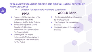 PPRA AND WB STANDARD BIDDING AND BID EVALUATION PROCEDURE
AND GUIDELINES
PPRA
⬢ Experience Of The Consultant In The
Same Field As That Of The
Assignment And On Similar Projects
⬢ Professional Reputation Of The
Consultant And Previous
Performance And Experience With
The Procuring Entity
⬢ Knowledge Of The Project
Environment In The Country And In
The Region And Their Implications
For The Project
WORLD BANK
⬢ The Consultant’s Relevant Experience
For The Assignment
⬢ The Quality Of The Methodology
Proposed
⬢ The Qualifications Of The Key Staff
Proposed
38
CRITERIA FOR TECHNICAL PROPASAL EVALUATION
👉
 