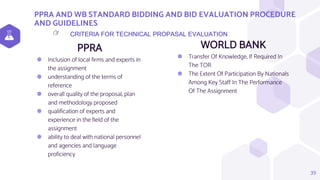 PPRA AND WB STANDARD BIDDING AND BID EVALUATION PROCEDURE
AND GUIDELINES
PPRA
⬢ Inclusion of local firms and experts in
the assignment
⬢ understanding of the terms of
reference
⬢ overall quality of the proposal, plan
and methodology proposed
⬢ qualification of experts and
experience in the field of the
assignment
⬢ ability to deal with national personnel
and agencies and language
proficiency
WORLD BANK
⬢ Transfer Of Knowledge, If Required In
The TOR
⬢ The Extent Of Participation By Nationals
Among Key Staff In The Performance
Of The Assignment
39
CRITERIA FOR TECHNICAL PROPASAL EVALUATION
👉
 