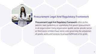 Procurement Legal And Regulatory Framework
Procurement Legal And Regulatory Framework refers to the
policies, laws, guidelines or regulations that govern procurement
in an organization. Every organization (public sector, private sector
or third sector entities) have some rules governing the acquisition
of goods, works and services to ensure fulfillment of its goals.
4
 