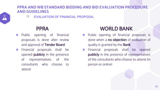 PPRA AND WB STANDARD BIDDING AND BID EVALUATION PROCEDURE
AND GUIDELINES
PPRA
⬢ Public opening of financial
proposals is done after review
and approval of Tender Board
⬢ Financial proposals shall be
opened publicly in the presence
of representatives of the
consultants who choose to
attend
WORLD BANK
⬢ Public opening of financial proposals is
done when a no objection of evaluation of
quality is granted by the Bank
⬢ Financial proposals shall be opened
publicly in the presence of representatives
of the consultants who choose to attend (in
person or online)
42
EVALUATION OF FINANCIAL PROPOSAL
👉
 