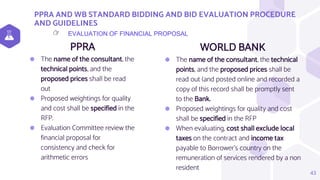 PPRA AND WB STANDARD BIDDING AND BID EVALUATION PROCEDURE
AND GUIDELINES
PPRA
⬢ The name of the consultant, the
technical points, and the
proposed prices shall be read
out
⬢ Proposed weightings for quality
and cost shall be specified in the
RFP.
⬢ Evaluation Committee review the
financial proposal for
consistency and check for
arithmetic errors
WORLD BANK
⬢ The name of the consultant, the technical
points, and the proposed prices shall be
read out (and posted online and recorded a
copy of this record shall be promptly sent
to the Bank.
⬢ Proposed weightings for quality and cost
shall be specified in the RFP
⬢ When evaluating, cost shall exclude local
taxes on the contract and income tax
payable to Borrower’s country on the
remuneration of services rendered by a non
resident
43
EVALUATION OF FINANCIAL PROPOSAL
👉
 