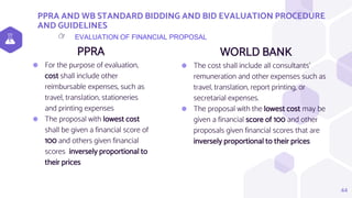 PPRA AND WB STANDARD BIDDING AND BID EVALUATION PROCEDURE
AND GUIDELINES
PPRA
⬢ For the purpose of evaluation,
cost shall include other
reimbursable expenses, such as
travel, translation, stationeries
and printing expenses
⬢ The proposal with lowest cost
shall be given a financial score of
100 and others given financial
scores inversely proportional to
their prices
WORLD BANK
⬢ The cost shall include all consultants’
remuneration and other expenses such as
travel, translation, report printing, or
secretarial expenses.
⬢ The proposal with the lowest cost may be
given a financial score of 100 and other
proposals given financial scores that are
inversely proportional to their prices
44
EVALUATION OF FINANCIAL PROPOSAL
👉
 