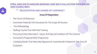 PPRA AND WB STANDARD BIDDING AND BID EVALUATION PROCEDURE
AND GUIDELINES
46
NEGOCIATION AND AWARD OF CONTRACT
👉
Areas Of Negotiation
1. The Terms Of Reference
2. Comments Made By The Consultant On The Scope Of Services
3. The Methodology
4. Staffing, Counter Part Staff And Training
5. Procuring Entity’s;/Borrower’s Inputs, And Special Conditions Of The Contract
6. Consultant’s Proposed Work Programme
7. Clarifying Details That Were Not Apparent Or Could Not Be Finalised At The Time Of
Evaluation.
 