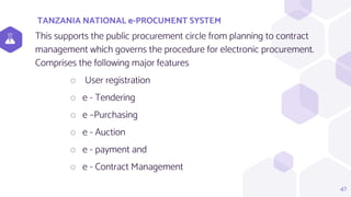TANZANIA NATIONAL e-PROCUMENT SYSTEM
47
This supports the public procurement circle from planning to contract
management which governs the procedure for electronic procurement.
Comprises the following major features
⬡ User registration
⬡ e - Tendering
⬡ e –Purchasing
⬡ e - Auction
⬡ e - payment and
⬡ e - Contract Management
 