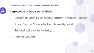 TANZANIA NATIONAL e-PROCUMENT SYSTEM
48
The procedure of Evaluation in TANePs
i. Eligibility of Bidder. Eg Bid security, company registration, Business
license, Power of Attorney, Bid forms, bid validity period
ii. Technical Evaluation but not limited to
iii. Financial Evaluation
 