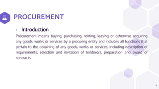 PROCUREMENT
 Introduction
Procurement means buying, purchasing, renting, leasing or otherwise acquiring
any goods, works or services by a procuring entity and includes all functions that
pertain to the obtaining of any goods, works or services, including description of
requirements, selection and invitation of tenderers, preparation and award of
contracts.
6
 