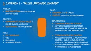 5. CAMPAIGN 1 –”TALLER, STRONGER, SHARPER”
OBJECTIVES:
 COMMUNICATE ACTUAL VALUE TO
END CONSUMERS AND BUYERS
 REAFFIRMINGBRAND POSITIONING
TARGET:
 CHILDREN AGED 8 & ABOVE
 PARENTS (PURCHASE DECISION MAKERS)
IMPLEMENTATION:
 COMMUNICATING THE SCIENCE:
 SUPPLEMENTING SCIENTIFIC CLAIMS OF
GROWING TALLER, STRONGER & SHARPER ON
BRAND MESSAGE & PROMOTIONAL TOOLS
 COMMUNICATING THE EMOTION:
 INTRODUCING HORLICKS AS A FUN DRINK FOR
CHILDREN – JINGLES LIKE EPANG, OPANG,
JHAPANG! & CHILDREN ORIENTED PROMOTION
 RELATING TO MOTHERS BY INTRODUCING BHABIS
IN COMMERCIALS AS AMBASSADORS
TOOLS:
 ATL CAMPAIGNS
 TVCs
 BILLBOARDS
 NEW BRAND MESSAGE
PROBLEM:
 MISCONCEPTION ABOUT BRAND & THE
PRODUCT VALUES
 