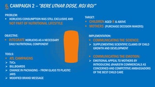 6. CAMPAIGN 2 –”BERE UTHAR DOSE, ROJ ROJ”
OBJECTIVE:
 INTEGRATE HORLICKS AS A NECESSARY
DAILY NUTRITIONAL COMPONENT
TARGET:
 CHILDREN AGED 8 & ABOVE
 MOTHERS (PURCHASE DECISION MAKERS)
IMPLEMENTATION:
 COMMUNICATING THE SCIENCE:
 SUPPLEMENTING SCIENTIFIC CLAIMS OF CHILD
GROWTH AND DEVELOPMENT
 COMMUNICATING THE EMOTION:
 EMOTIONAL APPEAL TO MOTHERS BY
INTRODUCING BHABIS IN COMMERCIALS AS
CONCERNED AND COMPETITIVE AMBASSADORS
OF THE BEST CHILD CARE
TOOLS:
 ATL CAMPAIGNS
 TVCs
 BILLBOARDS
 CHANGE IN PACKAGING – FROM GLASS TO PLASTIC
JARS
 MODIFIED BRAND MESSAGE
PROBLEM:
 HORLICKS CONSUMPTION WAS STILL EXCLUSIVE AND
NOT PART OF NUTRITIONAL LIFESTYLE
 