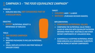 7. CAMPAIGN 3 –”THE FOOD EQUIVALENCE CAMPAIGN”
OBJECTIVE:
 JUSTIFY NUTRITIONAL DENSITY &
IMPORTANCE OF HORLICKS
TARGET:
 CHILDREN AGED 8 & ABOVE
 MOTHERS (PURCHASE DECISION MAKERS)
IMPLEMENTATION:
 COMPARING NUTRITIONAL VALUES:
 COMPARING THE NUTRITIONAL VALUE FROM A
GLASS OF HORLICKS WITH EQUIVALENT NUTRITION
OBTAINED FROM FRUIT, VEGETABLES AND OTHER
DIETARY COMPONENTS OF A BALANCED MEAL.
 SCIENTIFICALLY JUSTIFYING NUTRITIONAL INTAKE
FROM HORLICKS AS A REASONABLE SUBSTITUTE
FOR THE INTAKE OF DIETARY COMPONENTS
TOOLS:
 360 DEGREE CAMPAIGN
 TVCs
 MODIFIED PACKAGING TO INCLUDE NUTRITIONAL
DATA
 VISUAL DISPLAYS (CUTOUTS AND PRINT MEDIA) AT
GROCERY STORES
PROBLEM:
 HORLICKS WAS STILL NOT CONSIDERED PART OF
A REGULAR MEAL
 