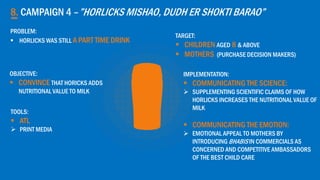 8. CAMPAIGN 4 –”HORLICKS MISHAO, DUDH ER SHOKTI BARAO”
OBJECTIVE:
 CONVINCE THAT HORICKS ADDS
NUTRITIONAL VALUE TO MILK
TARGET:
 CHILDREN AGED 8 & ABOVE
 MOTHERS (PURCHASE DECISION MAKERS)
TOOLS:
 ATL
 PRINT MEDIA
PROBLEM:
 HORLICKS WAS STILL A PART TIME DRINK
IMPLEMENTATION:
 COMMUNICATING THE SCIENCE:
 SUPPLEMENTING SCIENTIFIC CLAIMS OF HOW
HORLICKS INCREASES THE NUTRITIONAL VALUE OF
MILK
 COMMUNICATING THE EMOTION:
 EMOTIONAL APPEAL TO MOTHERS BY
INTRODUCING BHABIS IN COMMERCIALS AS
CONCERNED AND COMPETITIVE AMBASSADORS
OF THE BEST CHILD CARE
 