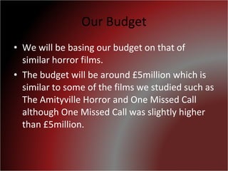 Our Budget We will be basing our budget on that of similar horror films. The budget will be around £5million which is similar to some of the films we studied such as The Amityville Horror and One Missed Call although One Missed Call was slightly higher than £5million. 
