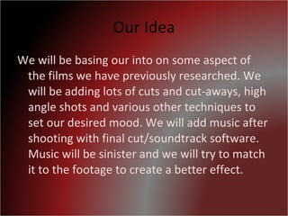 Our Idea We will be basing our into on some aspect of the films we have previously researched. We will be adding lots of cuts and cut-aways, high angle shots and various other techniques to set our desired mood. We will add music after shooting with final cut/soundtrack software. Music will be sinister and we will try to match it to the footage to create a better effect. 