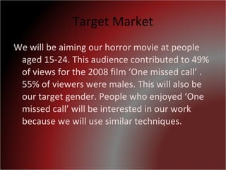 Target Market We will be aiming our horror movie at people aged 15-24. This audience contributed to 49% of views for the 2008 film ‘One missed call’ . 55% of viewers were males. This will also be our target gender. People who enjoyed ‘One missed call’ will be interested in our work because we will use similar techniques. 