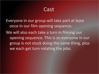 Cast  Everyone in our group will take part at least once in our film opening sequence. We will also each take a turn in filming our opening sequence. This is so everyone in our group is not stuck doing the same thing, plus we each get turn rotating the jobs.  