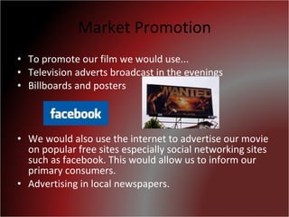 Market Promotion To promote our film we would use... Television adverts broadcast in the evenings Billboards and posters We would also use the internet to advertise our movie on popular free sites especially social networking sites such as facebook. This would allow us to inform our primary consumers. Advertising in local newspapers. 