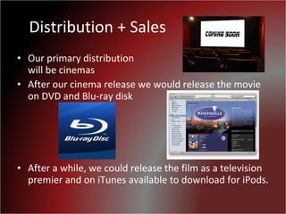 Distribution + Sales Our primary distribution  will be cinemas  After our cinema release we would release the movie on DVD and Blu-ray disk After a while, we could release the film as a television premier and on iTunes available to download for iPods. 