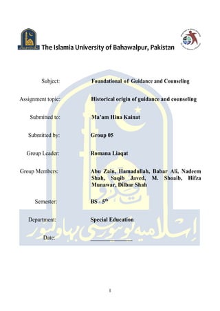 I
The Islamia University of Bahawalpur, Pakistan
Subject: Foundational of Guidance and Counseling
Assignment topic: Historical origin of guidance and counseling
Submitted to: Ma’am Hina Kainat
Submitted by: Group 05
Group Leader: Romana Liaqat
Group Members: Abu Zain, Hamadullah, Babar Ali, Nadeem
Shah, Saqib Javed, M. Shoaib, Hifza
Munawar, Dilbar Shah
Semester: BS - 5th
Department: Special Education
Date: _______________
 