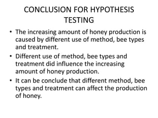 CONCLUSION FOR HYPOTHESIS
TESTING
• The increasing amount of honey production is
caused by different use of method, bee types
and treatment.
• Different use of method, bee types and
treatment did influence the increasing
amount of honey production.
• It can be conclude that different method, bee
types and treatment can affect the production
of honey.
 