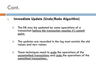 Cont.
2.   Immediate Update (Undo/Redo Algorithm)

        The DB may be updated by some operations of a
         transaction before the transaction reaches it’s commit
         point.

        The updates are recorded in the log must contain the old
         values and new values.

        These techniques need to undo the operations of the
         uncommitted transactions and redo the operations of the
         committed transactions .
 