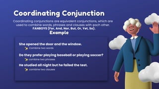 Coordinating Conjunction
Coordinating conjunctions are equivalent conjunctions, which are
used to combine words, phrases and clauses with each other.
Example
Combine two words
She opened the door and the window.
combine two phrases
Do they prefer playing baseball or playing soccer?
FANBOYS (For, And, Nor, But, Or, Yet, So).
He studied all night but he failed the test.
combine two clauses
 