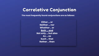 The most frequently found conjunctions are as follows:
Correlative Conjunction
Either … or
Neither … nor
Whether .. or
Both … and
Not only … but also
As … as
Such .. that
Rather .. than
 