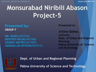 Monsurabad Niribili Abason
Project-5
1
Presented by:
GROUP-7
MD. RASEL(161716)
MOSTOFA GALIB(161730)
SOUROV MISTRY(161707)
AMANULLAH MITHUN(161711)
Presented to:
AYESHA SIDDIKA
Lecturer,
Dept. of Urban and Regional
Planning
Pabna University of Science
and Technology
Dept. of Urban and Regional Planning
Pabna University of Science and Technology
Course title: Site and Area Planning-Lab Course code: URP 2104
 