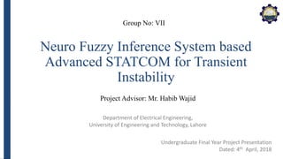 Department of Electrical Engineering,
University of Engineering and Technology, Lahore
Neuro Fuzzy Inference System based
Advanced STATCOM for Transient
Instability
Group No: VII
Project Advisor: Mr. Habib Wajid
Undergraduate Final Year Project Presentation
Dated: 4th April, 2018
 