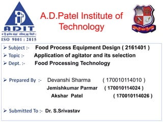 A.D.Patel Institute of
Technology
 Subject :- Food Process Equipment Design ( 2161401 )
 Topic :- Application of agitator and its selection
 Dept. :- Food Processing Technology
 Prepared By :- Devanshi Sharma ( 170010114010 )
Jemishkumar Parmar ( 170010114024 )
Akshar Patel ( 170010114026 )
 Submitted To :- Dr. S.Srivastav
 