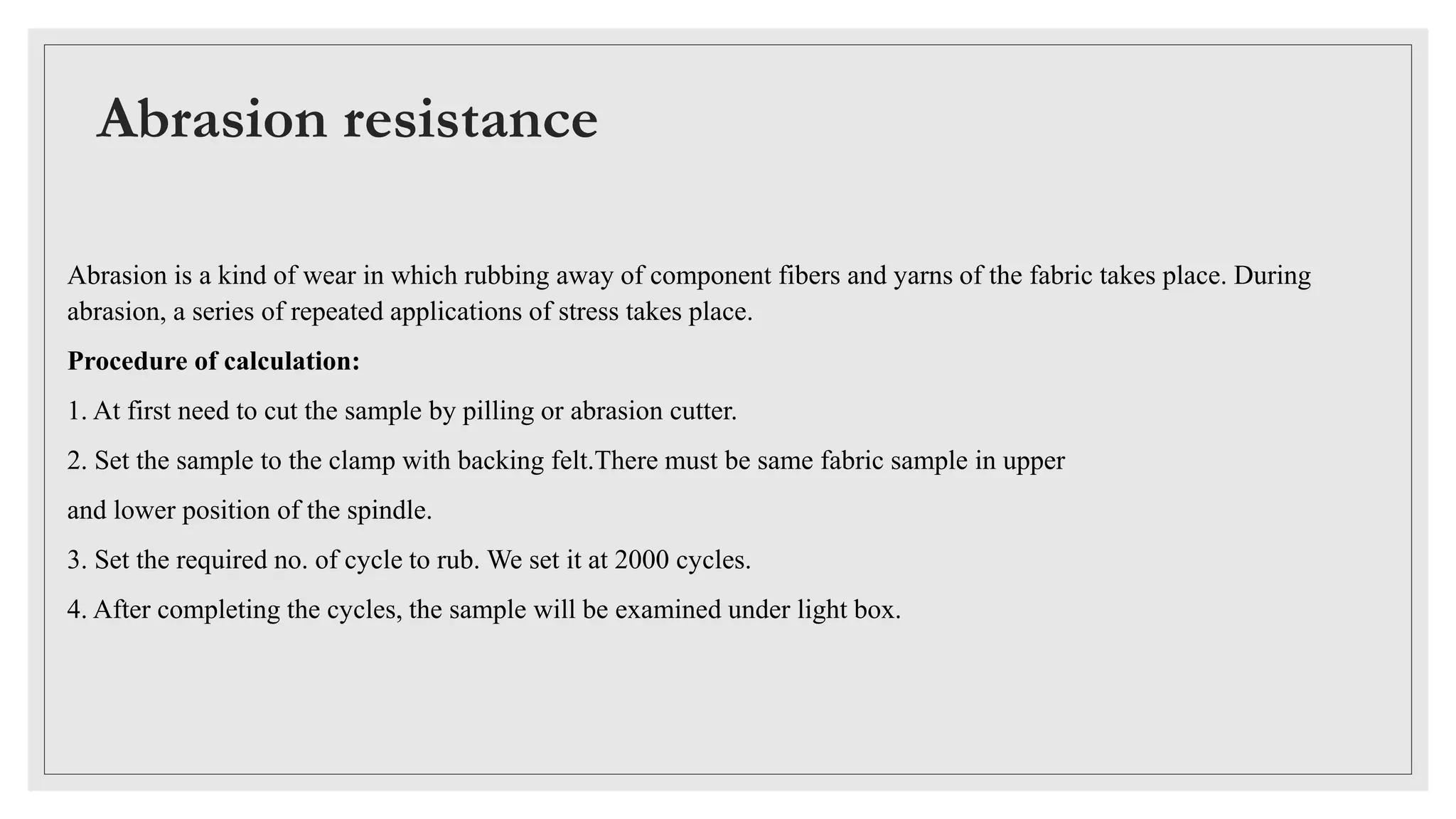 Abrasion resistance
Abrasion is a kind of wear in which rubbing away of component fibers and yarns of the fabric takes place. During
abrasion, a series of repeated applications of stress takes place.
Procedure of calculation:
1. At first need to cut the sample by pilling or abrasion cutter.
2. Set the sample to the clamp with backing felt.There must be same fabric sample in upper
and lower position of the spindle.
3. Set the required no. of cycle to rub. We set it at 2000 cycles.
4. After completing the cycles, the sample will be examined under light box.
 