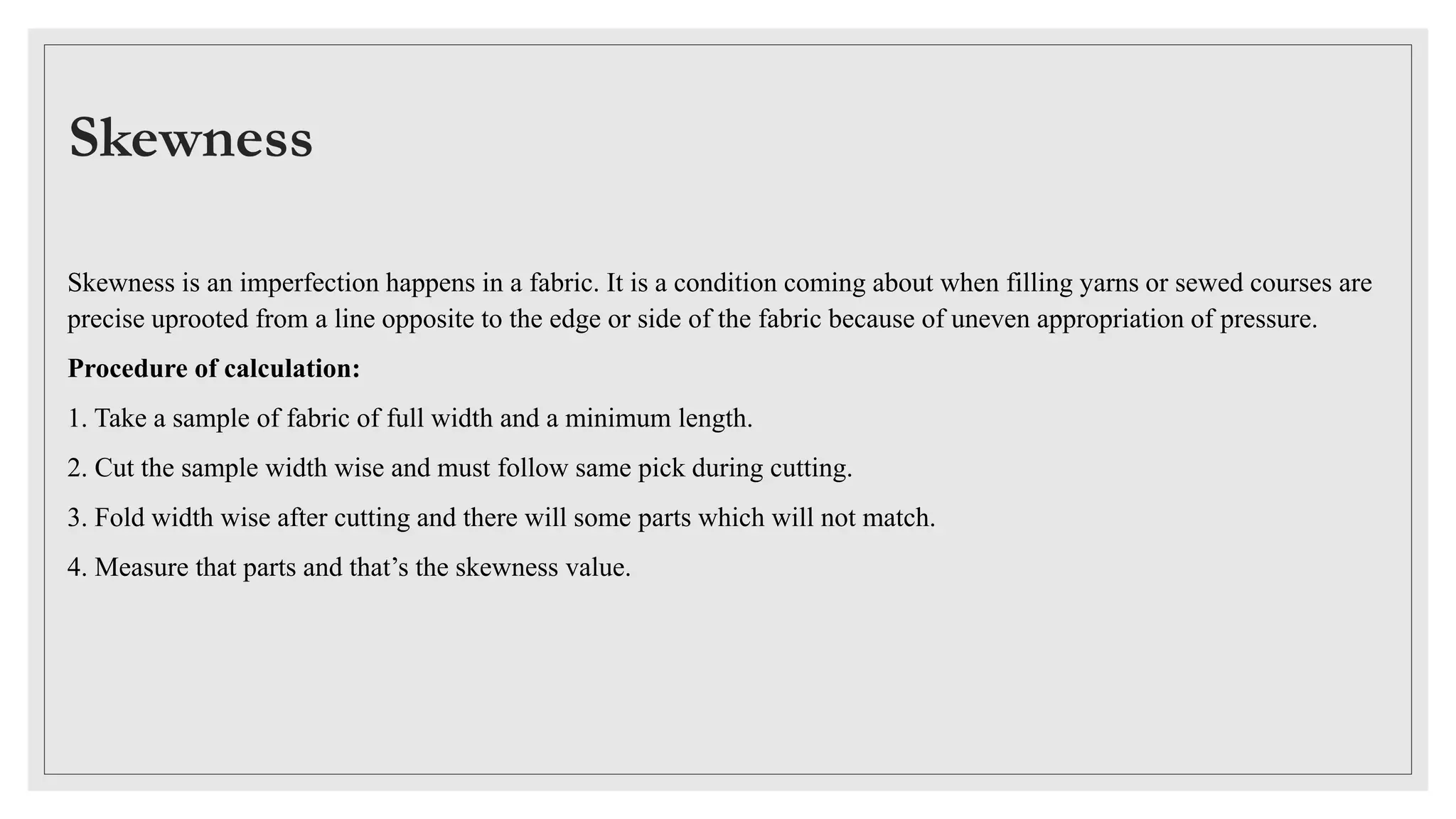 Skewness
Skewness is an imperfection happens in a fabric. It is a condition coming about when filling yarns or sewed courses are
precise uprooted from a line opposite to the edge or side of the fabric because of uneven appropriation of pressure.
Procedure of calculation:
1. Take a sample of fabric of full width and a minimum length.
2. Cut the sample width wise and must follow same pick during cutting.
3. Fold width wise after cutting and there will some parts which will not match.
4. Measure that parts and that’s the skewness value.
 