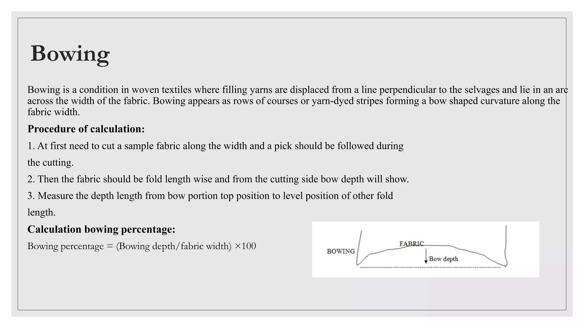 Bowing
Bowing is a condition in woven textiles where filling yarns are displaced from a line perpendicular to the selvages and lie in an arc
across the width of the fabric. Bowing appears as rows of courses or yarn-dyed stripes forming a bow shaped curvature along the
fabric width.
Procedure of calculation:
1. At first need to cut a sample fabric along the width and a pick should be followed during
the cutting.
2. Then the fabric should be fold length wise and from the cutting side bow depth will show.
3. Measure the depth length from bow portion top position to level position of other fold
length.
Calculation bowing percentage:
Bowing percentage = (Bowing depth/fabric width) ×100
 