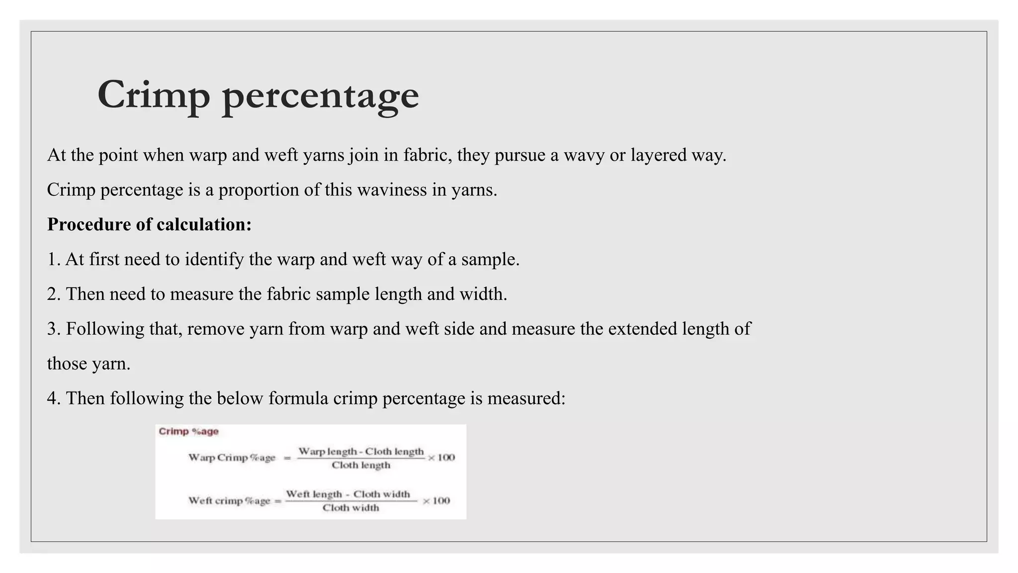 Crimp percentage
At the point when warp and weft yarns join in fabric, they pursue a wavy or layered way.
Crimp percentage is a proportion of this waviness in yarns.
Procedure of calculation:
1. At first need to identify the warp and weft way of a sample.
2. Then need to measure the fabric sample length and width.
3. Following that, remove yarn from warp and weft side and measure the extended length of
those yarn.
4. Then following the below formula crimp percentage is measured:
 