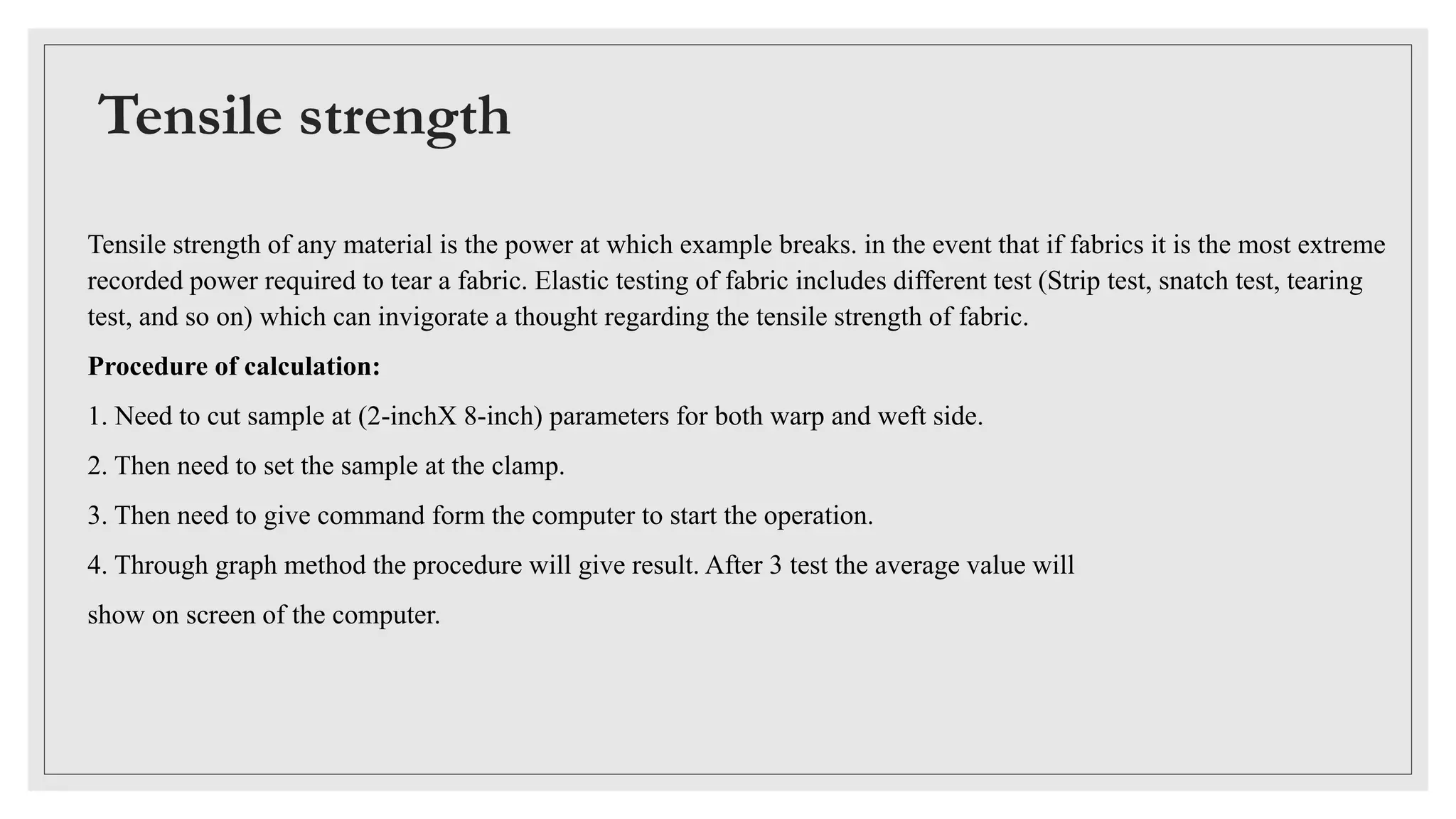Tensile strength
Tensile strength of any material is the power at which example breaks. in the event that if fabrics it is the most extreme
recorded power required to tear a fabric. Elastic testing of fabric includes different test (Strip test, snatch test, tearing
test, and so on) which can invigorate a thought regarding the tensile strength of fabric.
Procedure of calculation:
1. Need to cut sample at (2-inchX 8-inch) parameters for both warp and weft side.
2. Then need to set the sample at the clamp.
3. Then need to give command form the computer to start the operation.
4. Through graph method the procedure will give result. After 3 test the average value will
show on screen of the computer.
 