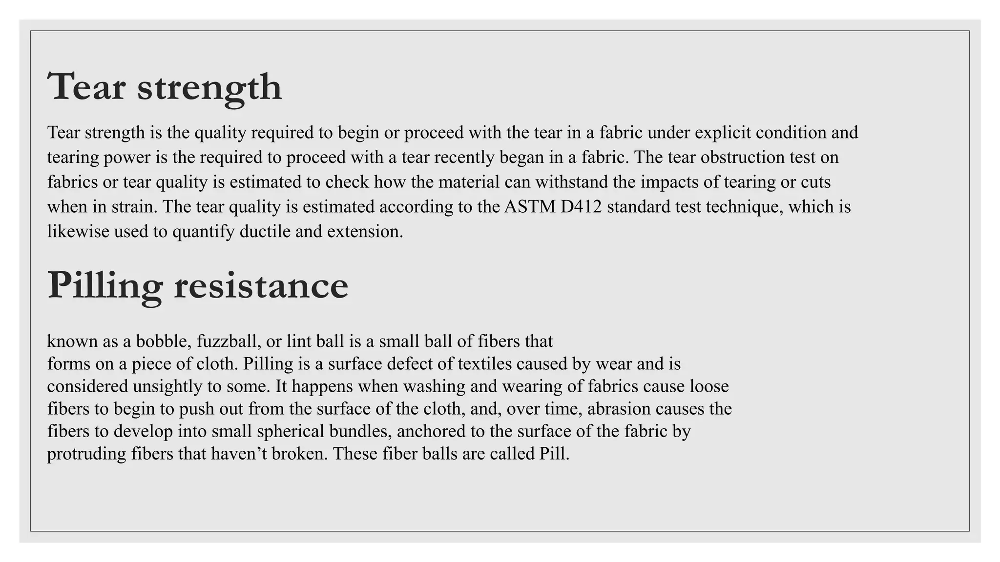Tear strength
Tear strength is the quality required to begin or proceed with the tear in a fabric under explicit condition and
tearing power is the required to proceed with a tear recently began in a fabric. The tear obstruction test on
fabrics or tear quality is estimated to check how the material can withstand the impacts of tearing or cuts
when in strain. The tear quality is estimated according to the ASTM D412 standard test technique, which is
likewise used to quantify ductile and extension.
Pilling resistance
known as a bobble, fuzzball, or lint ball is a small ball of fibers that
forms on a piece of cloth. Pilling is a surface defect of textiles caused by wear and is
considered unsightly to some. It happens when washing and wearing of fabrics cause loose
fibers to begin to push out from the surface of the cloth, and, over time, abrasion causes the
fibers to develop into small spherical bundles, anchored to the surface of the fabric by
protruding fibers that haven’t broken. These fiber balls are called Pill.
 