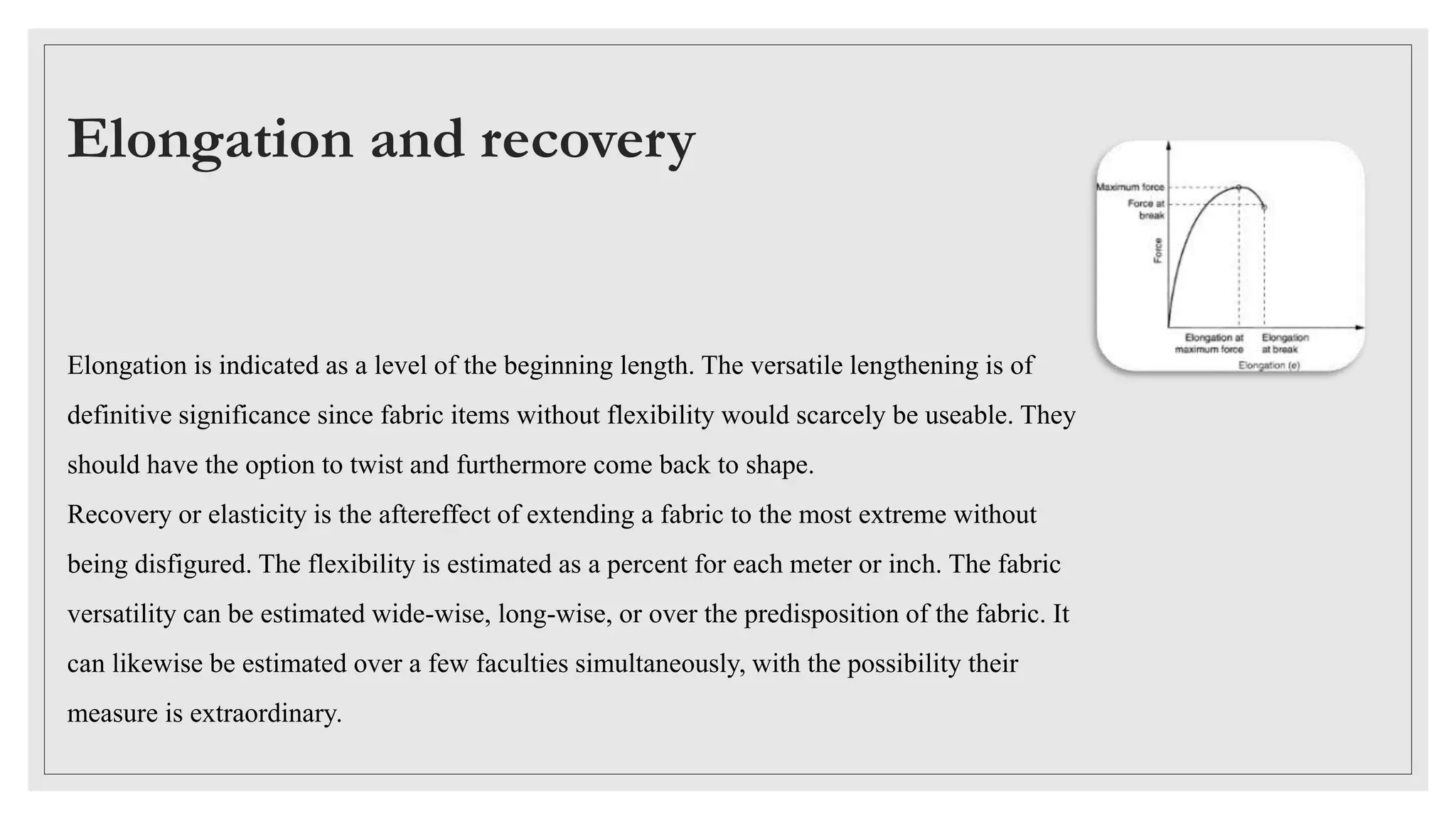 Elongation and recovery
Elongation is indicated as a level of the beginning length. The versatile lengthening is of
definitive significance since fabric items without flexibility would scarcely be useable. They
should have the option to twist and furthermore come back to shape.
Recovery or elasticity is the aftereffect of extending a fabric to the most extreme without
being disfigured. The flexibility is estimated as a percent for each meter or inch. The fabric
versatility can be estimated wide-wise, long-wise, or over the predisposition of the fabric. It
can likewise be estimated over a few faculties simultaneously, with the possibility their
measure is extraordinary.
 