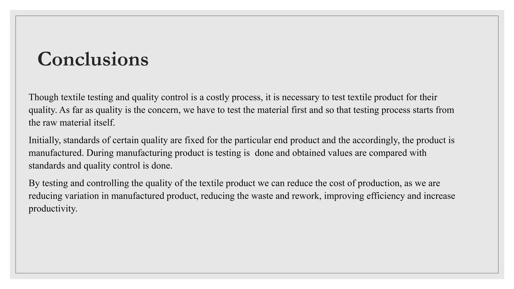 Conclusions
Though textile testing and quality control is a costly process, it is necessary to test textile product for their
quality. As far as quality is the concern, we have to test the material first and so that testing process starts from
the raw material itself.
Initially, standards of certain quality are fixed for the particular end product and the accordingly, the product is
manufactured. During manufacturing product is testing is done and obtained values are compared with
standards and quality control is done.
By testing and controlling the quality of the textile product we can reduce the cost of production, as we are
reducing variation in manufactured product, reducing the waste and rework, improving efficiency and increase
productivity.
 
