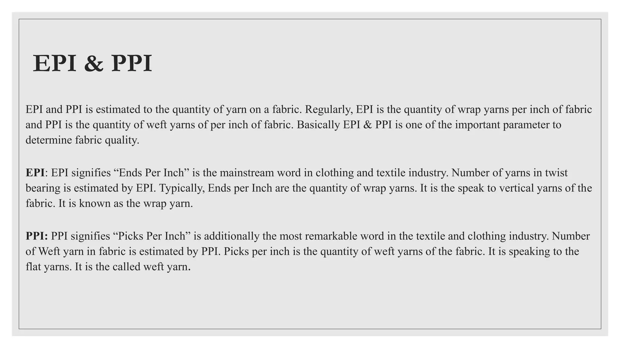 EPI & PPI
EPI and PPI is estimated to the quantity of yarn on a fabric. Regularly, EPI is the quantity of wrap yarns per inch of fabric
and PPI is the quantity of weft yarns of per inch of fabric. Basically EPI & PPI is one of the important parameter to
determine fabric quality.
EPI: EPI signifies “Ends Per Inch” is the mainstream word in clothing and textile industry. Number of yarns in twist
bearing is estimated by EPI. Typically, Ends per Inch are the quantity of wrap yarns. It is the speak to vertical yarns of the
fabric. It is known as the wrap yarn.
PPI: PPI signifies “Picks Per Inch” is additionally the most remarkable word in the textile and clothing industry. Number
of Weft yarn in fabric is estimated by PPI. Picks per inch is the quantity of weft yarns of the fabric. It is speaking to the
flat yarns. It is the called weft yarn.
 