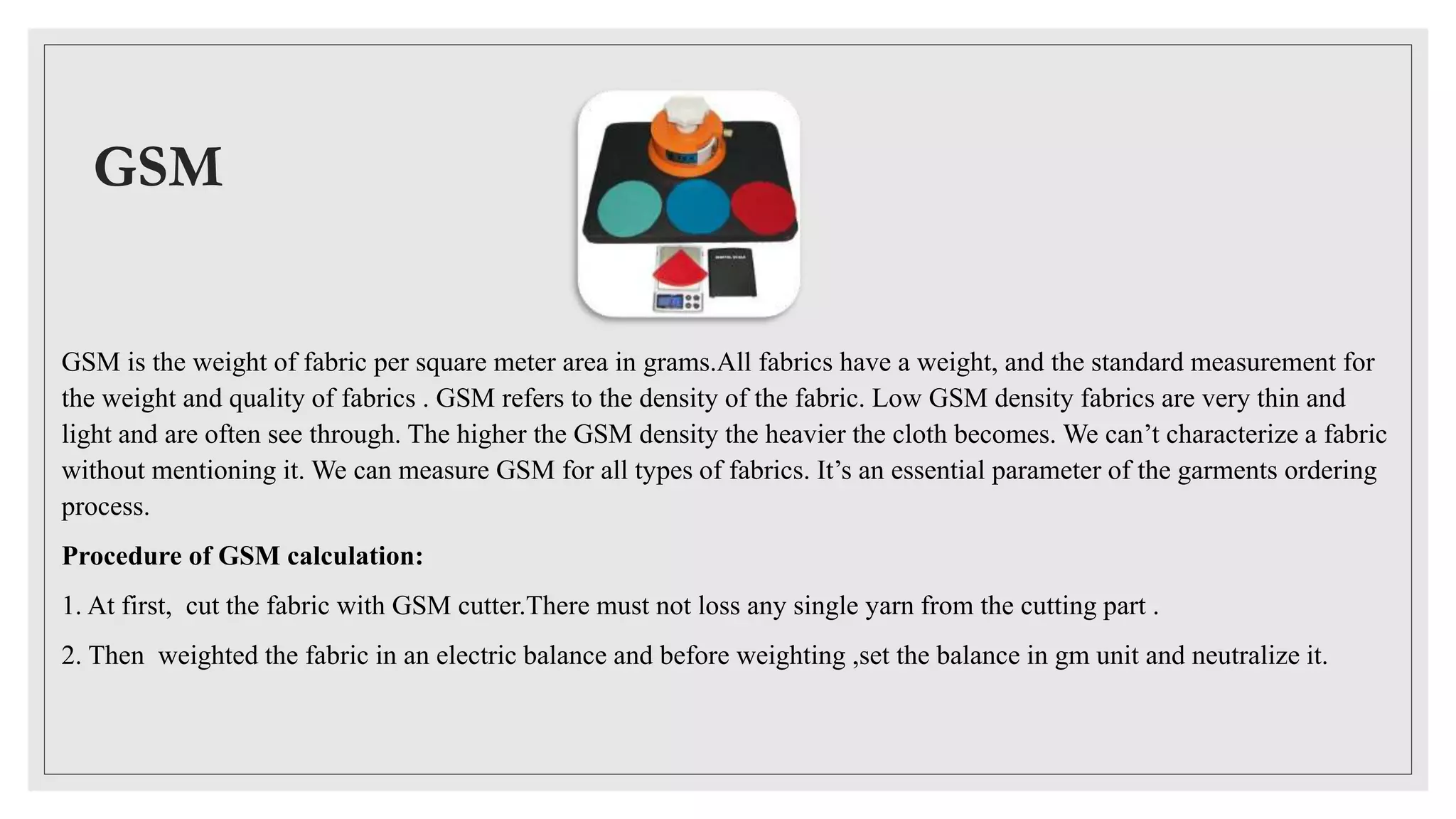 GSM
GSM is the weight of fabric per square meter area in grams.All fabrics have a weight, and the standard measurement for
the weight and quality of fabrics . GSM refers to the density of the fabric. Low GSM density fabrics are very thin and
light and are often see through. The higher the GSM density the heavier the cloth becomes. We can’t characterize a fabric
without mentioning it. We can measure GSM for all types of fabrics. It’s an essential parameter of the garments ordering
process.
Procedure of GSM calculation:
1. At first, cut the fabric with GSM cutter.There must not loss any single yarn from the cutting part .
2. Then weighted the fabric in an electric balance and before weighting ,set the balance in gm unit and neutralize it.
 