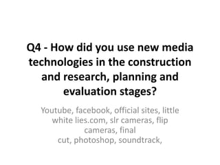 Q4 - How did you use new media technologies in the construction and research, planning and evaluation stages? Youtube, facebook, official sites, little white lies.com, slr cameras, flip cameras, final cut, photoshop, soundtrack,  