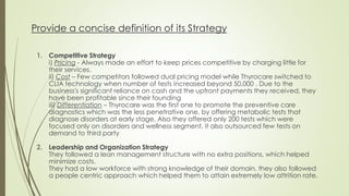 Provide a concise definition of its Strategy
1. Competitive Strategy
i) Pricing - Always made an effort to keep prices competitive by charging little for
their services.
ii) Cost – Few competitors followed dual pricing model while Thyrocare switched to
CLIA technology when number of tests increased beyond 50,000 . Due to the
business's significant reliance on cash and the upfront payments they received, they
have been profitable since their founding
iii) Differentiation – Thyrocare was the first one to promote the preventive care
diagnostics which was the less penetrative one, by offering metabolic tests that
diagnose disorders at early stage. Also they offered only 200 tests which were
focused only on disorders and wellness segment, it also outsourced few tests on
demand to third party
2. Leadership and Organization Strategy
They followed a lean management structure with no extra positions, which helped
minimize costs.
They had a low workforce with strong knowledge of their domain, they also followed
a people centric approach which helped them to attain extremely low attrition rate.
 