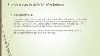 Provide a concise definition of its Strategy
3. Operational Strategy
Contrary to the industry trend, which was to establish multiple testing laboratories
using the hub-and-spoke model, Thyrocare established a single central lab (CPL)
and six regional labs (RPL), adhering to a franchise model that allowed for the
benefits of scale economies and maximum capacity utilization.
Additionally, agents and partners received increased commissions, which
encouraged them to generate more business.
 