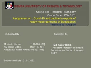 Course Title : Industrial Psychology
Course Code : PSY 3101
Assignment on : Covid-19 and decline in exports of
ready-made garments of Bangladesh
Presented By : Group 09
Montasir Hoque [192-128-101]
KM Inqiad Uddin [192-129-101]
Abdullah Al Fahim Nirjon [192-137-101]
Submission Date : 01/01/2022
Submitted By, Submitted To,
Md. Abdur Rakib
Assistant Professor and Head,
Department of Social Sciences,
BUFT
 